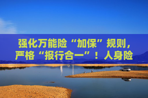 强化万能险“加保”规则，严格“报行合一”！人身险“负面清单”再扩容