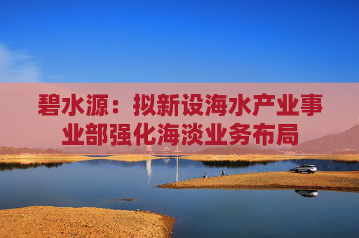 碧水源：拟新设海水产业事业部强化海淡业务布局
