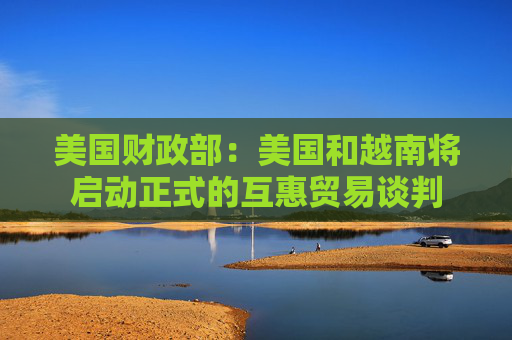 美国财政部：美国和越南将启动正式的互惠贸易谈判
