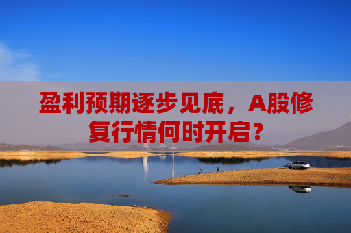 盈利预期逐步见底，A股修复行情何时开启？