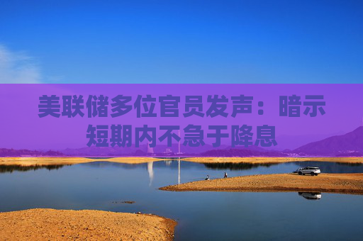 美联储多位官员发声：暗示短期内不急于降息