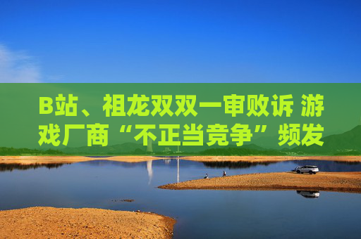 B站、祖龙双双一审败诉 游戏厂商“不正当竞争”频发背后：存量争夺、流量焦虑与推广乱象