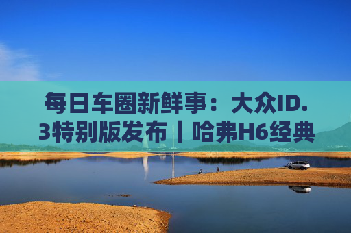 每日车圈新鲜事：大众ID.3特别版发布｜哈弗H6经典版将上市｜特斯拉专利曝光