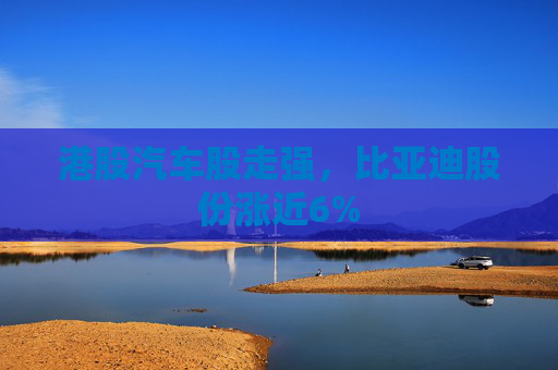 港股汽车股走强，比亚迪股份涨近6%