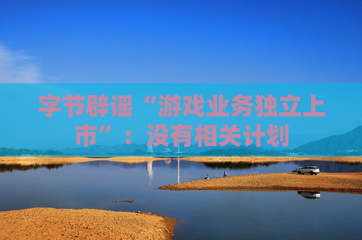 字节辟谣“游戏业务独立上市”：没有相关计划