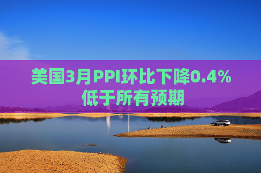 美国3月PPI环比下降0.4% 低于所有预期