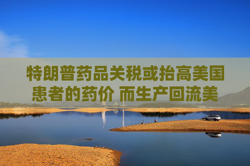 特朗普药品关税或抬高美国患者的药价 而生产回流美国并不容易