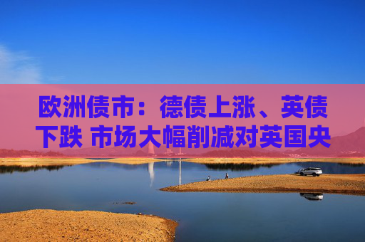 欧洲债市：德债上涨、英债下跌 市场大幅削减对英国央行的降息押注