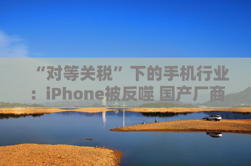 “对等关税”下的手机行业：iPhone被反噬 国产厂商影响有限