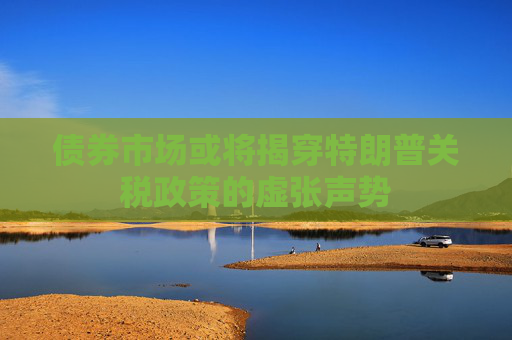 债券市场或将揭穿特朗普关税政策的虚张声势
