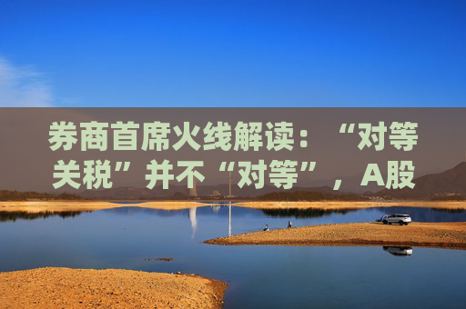 券商首席火线解读：“对等关税”并不“对等”，A股政策储备充足