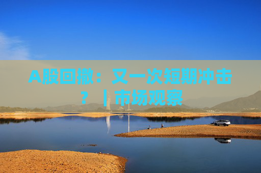A股回撤：又一次短期冲击？｜市场观察