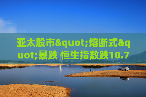 亚太股市"熔断式"暴跌 恒生指数跌10.7%创金融危机纪录 苹果供应商、台积电、腾讯领跌"投降式抛售"