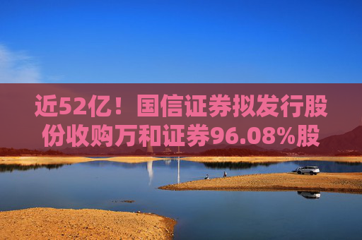 近52亿！国信证券拟发行股份收购万和证券96.08%股份