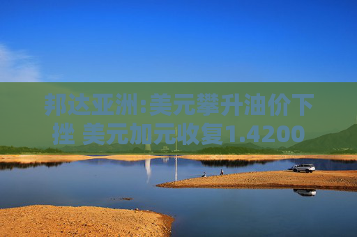 邦达亚洲:美元攀升油价下挫 美元加元收复1.4200