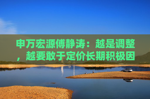 申万宏源傅静涛：越是调整，越要敢于定价长期积极因素