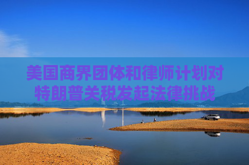 美国商界团体和律师计划对特朗普关税发起法律挑战