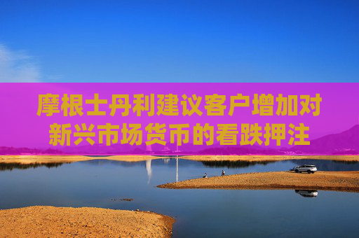 摩根士丹利建议客户增加对新兴市场货币的看跌押注