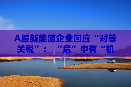 A股新能源企业回应“对等关税”： “危”中有“机” 影响有限