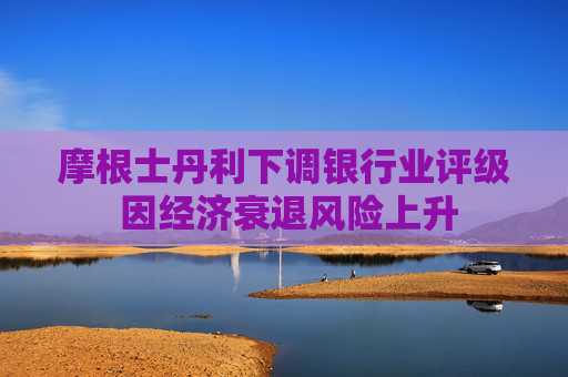 摩根士丹利下调银行业评级 因经济衰退风险上升