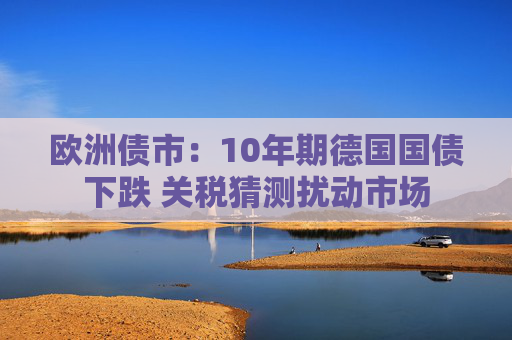 欧洲债市：10年期德国国债下跌 关税猜测扰动市场