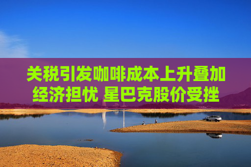 关税引发咖啡成本上升叠加经济担忧 星巴克股价受挫