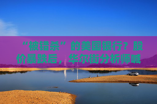 “被错杀”的美国银行？股价暴跌后，华尔街分析师喊你抄底！