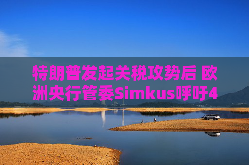 特朗普发起关税攻势后 欧洲央行管委Simkus呼吁4月降息