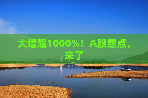 大增超1000%！A股焦点，来了