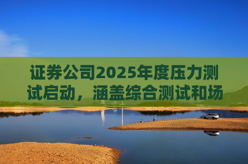 证券公司2025年度压力测试启动，涵盖综合测试和场外衍生品业务测试
