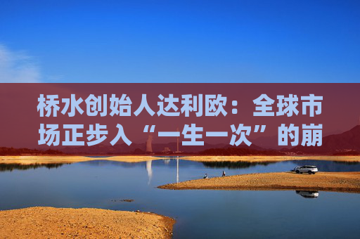 桥水创始人达利欧：全球市场正步入“一生一次”的崩溃，旧秩序正瓦解