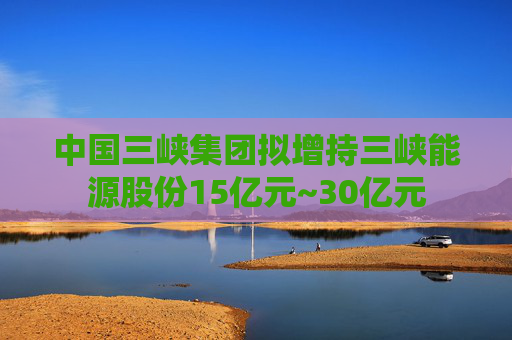 中国三峡集团拟增持三峡能源股份15亿元~30亿元