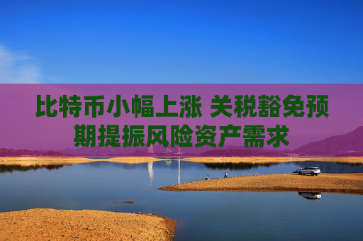 比特币小幅上涨 关税豁免预期提振风险资产需求