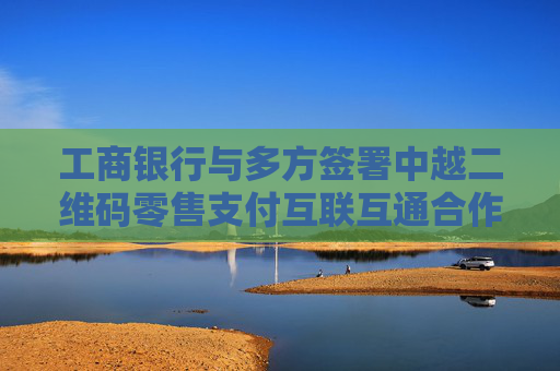 工商银行与多方签署中越二维码零售支付互联互通合作协议