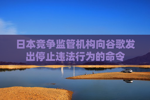 日本竞争监管机构向谷歌发出停止违法行为的命令