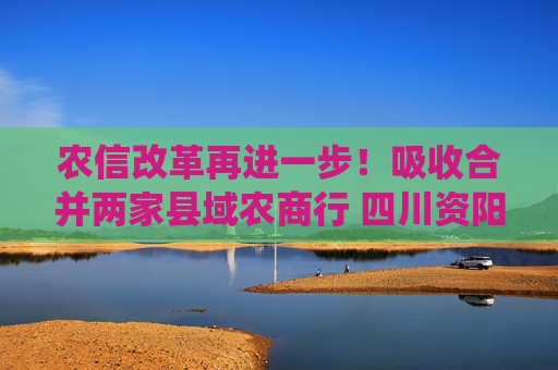 农信改革再进一步！吸收合并两家县域农商行 四川资阳农商银行组建市级统一法人银行