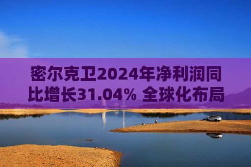 密尔克卫2024年净利润同比增长31.04% 全球化布局已全面启动