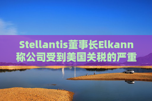 Stellantis董事长Elkann称公司受到美国关税的严重影响