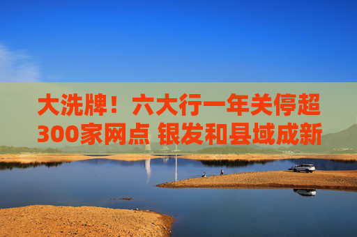 大洗牌！六大行一年关停超300家网点 银发和县域成新蓝海？