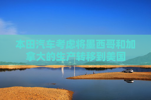 本田汽车考虑将墨西哥和加拿大的生产转移到美国