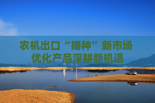农机出口“播种”新市场 优化产品深耕新机遇