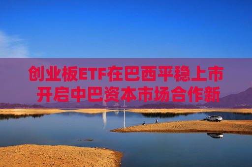 创业板ETF在巴西平稳上市 开启中巴资本市场合作新阶段