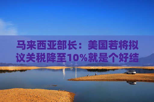马来西亚部长：美国若将拟议关税降至10%就是个好结果