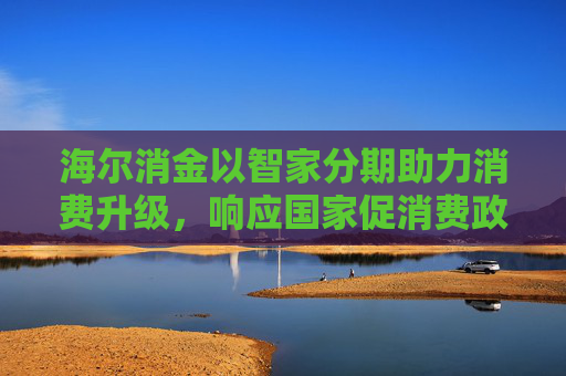 海尔消金以智家分期助力消费升级，响应国家促消费政策