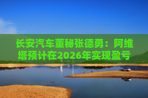 长安汽车董秘张德勇：阿维塔预计在2026年实现盈亏平衡