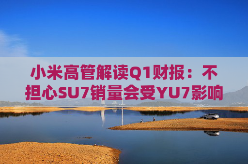 小米高管解读Q1财报：不担心SU7销量会受YU7影响 SU7没有对手