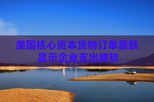 美国核心资本货物订单暴跌 显示企业支出疲软