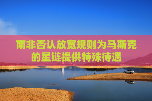 南非否认放宽规则为马斯克的星链提供特殊待遇