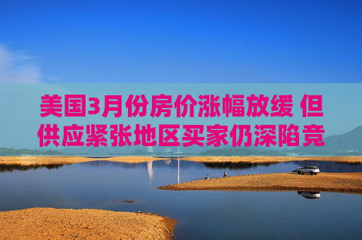 美国3月份房价涨幅放缓 但供应紧张地区买家仍深陷竞价战