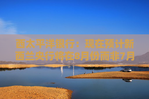 西太平洋银行：现在预计新西兰央行将在8月份而非7月份将官方利率下调至3%